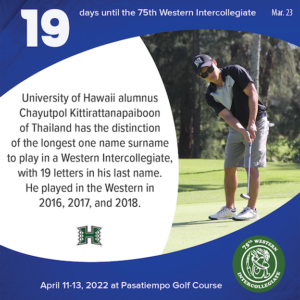 19 days to the 75th Western Intercollegiate: 19 = University of Hawaii alumnus Chayutpol Kittirattanapaiboon of Thailand has the distinction of the longest one name surname to play in a Western Intercollegiate, with 19 letters in his last name. He played in the Western in 2016, 2017, and 2018.