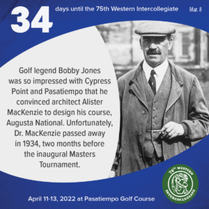 34 days to the 75th Western Intercollegiate: 34 = Golf legend Bobby Jones was so impressed with Cypress Point and Pasatiempo that he convinced architect Alister MacKenzie to design his course, Augusta National. Unfortunately, Dr. MacKenzie passed away in 1934, two months before the inaugural Masters Tournament.