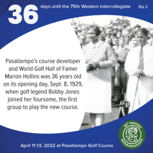 36 days to the 75th Western Intercollegiate: 36 = Pasatiempo's course developer and World Golf Hall of Famer Marion Hollins was 36 years old on its opening day, Sept. 8, 1929, when golf legend Bobby Jones joined her foursome, the first group to play the new course.