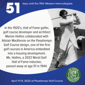 51 days to the 75th Western Intercollegiate: 51 = In the 1920's, Hall of Fame golfer, golf course developer and architect Marion Hollins collaborated with Alistair MacKenzie on the Pasatiempo Golf Course design, one of the first golf courses in America embedded into a housing development. Ms. Hollins, a 2022 World Golf Hall of Fame inductee, passed away at age 51 in 1944.